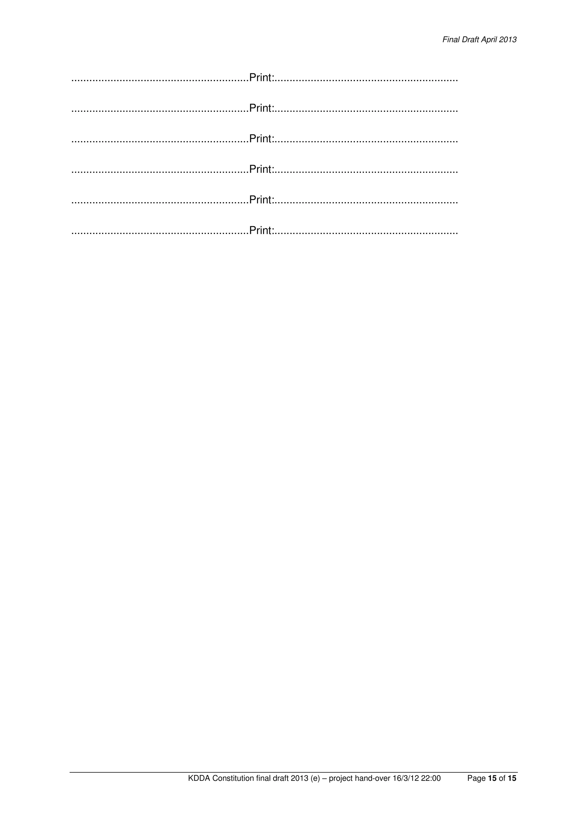 Final Draft April 2013
KDDA Constitution final draft 2013 (e) – project hand-over 16/3/12 22:00 Page 15 of 15
...........................................................Print:.............................................................
...........................................................Print:.............................................................
...........................................................Print:.............................................................
...........................................................Print:.............................................................
...........................................................Print:.............................................................
...........................................................Print:.............................................................
 