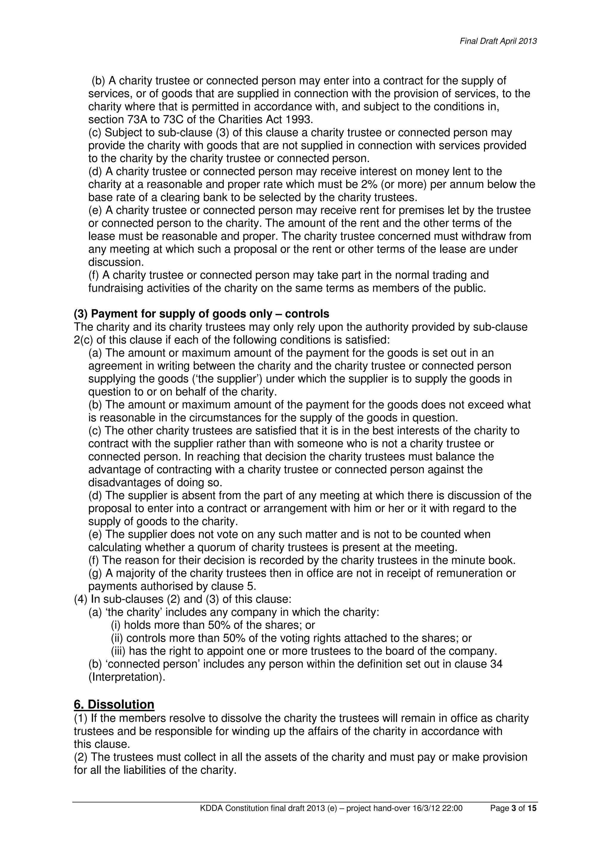 Final Draft April 2013
KDDA Constitution final draft 2013 (e) – project hand-over 16/3/12 22:00 Page 3 of 15
(b) A charity trustee or connected person may enter into a contract for the supply of
services, or of goods that are supplied in connection with the provision of services, to the
charity where that is permitted in accordance with, and subject to the conditions in,
section 73A to 73C of the Charities Act 1993.
(c) Subject to sub-clause (3) of this clause a charity trustee or connected person may
provide the charity with goods that are not supplied in connection with services provided
to the charity by the charity trustee or connected person.
(d) A charity trustee or connected person may receive interest on money lent to the
charity at a reasonable and proper rate which must be 2% (or more) per annum below the
base rate of a clearing bank to be selected by the charity trustees.
(e) A charity trustee or connected person may receive rent for premises let by the trustee
or connected person to the charity. The amount of the rent and the other terms of the
lease must be reasonable and proper. The charity trustee concerned must withdraw from
any meeting at which such a proposal or the rent or other terms of the lease are under
discussion.
(f) A charity trustee or connected person may take part in the normal trading and
fundraising activities of the charity on the same terms as members of the public.
(3) Payment for supply of goods only – controls
The charity and its charity trustees may only rely upon the authority provided by sub-clause
2(c) of this clause if each of the following conditions is satisfied:
(a) The amount or maximum amount of the payment for the goods is set out in an
agreement in writing between the charity and the charity trustee or connected person
supplying the goods (‘the supplier’) under which the supplier is to supply the goods in
question to or on behalf of the charity.
(b) The amount or maximum amount of the payment for the goods does not exceed what
is reasonable in the circumstances for the supply of the goods in question.
(c) The other charity trustees are satisfied that it is in the best interests of the charity to
contract with the supplier rather than with someone who is not a charity trustee or
connected person. In reaching that decision the charity trustees must balance the
advantage of contracting with a charity trustee or connected person against the
disadvantages of doing so.
(d) The supplier is absent from the part of any meeting at which there is discussion of the
proposal to enter into a contract or arrangement with him or her or it with regard to the
supply of goods to the charity.
(e) The supplier does not vote on any such matter and is not to be counted when
calculating whether a quorum of charity trustees is present at the meeting.
(f) The reason for their decision is recorded by the charity trustees in the minute book.
(g) A majority of the charity trustees then in office are not in receipt of remuneration or
payments authorised by clause 5.
(4) In sub-clauses (2) and (3) of this clause:
(a) ‘the charity’ includes any company in which the charity:
(i) holds more than 50% of the shares; or
(ii) controls more than 50% of the voting rights attached to the shares; or
(iii) has the right to appoint one or more trustees to the board of the company.
(b) ‘connected person’ includes any person within the definition set out in clause 34
(Interpretation).
6. Dissolution
(1) If the members resolve to dissolve the charity the trustees will remain in office as charity
trustees and be responsible for winding up the affairs of the charity in accordance with
this clause.
(2) The trustees must collect in all the assets of the charity and must pay or make provision
for all the liabilities of the charity.
 