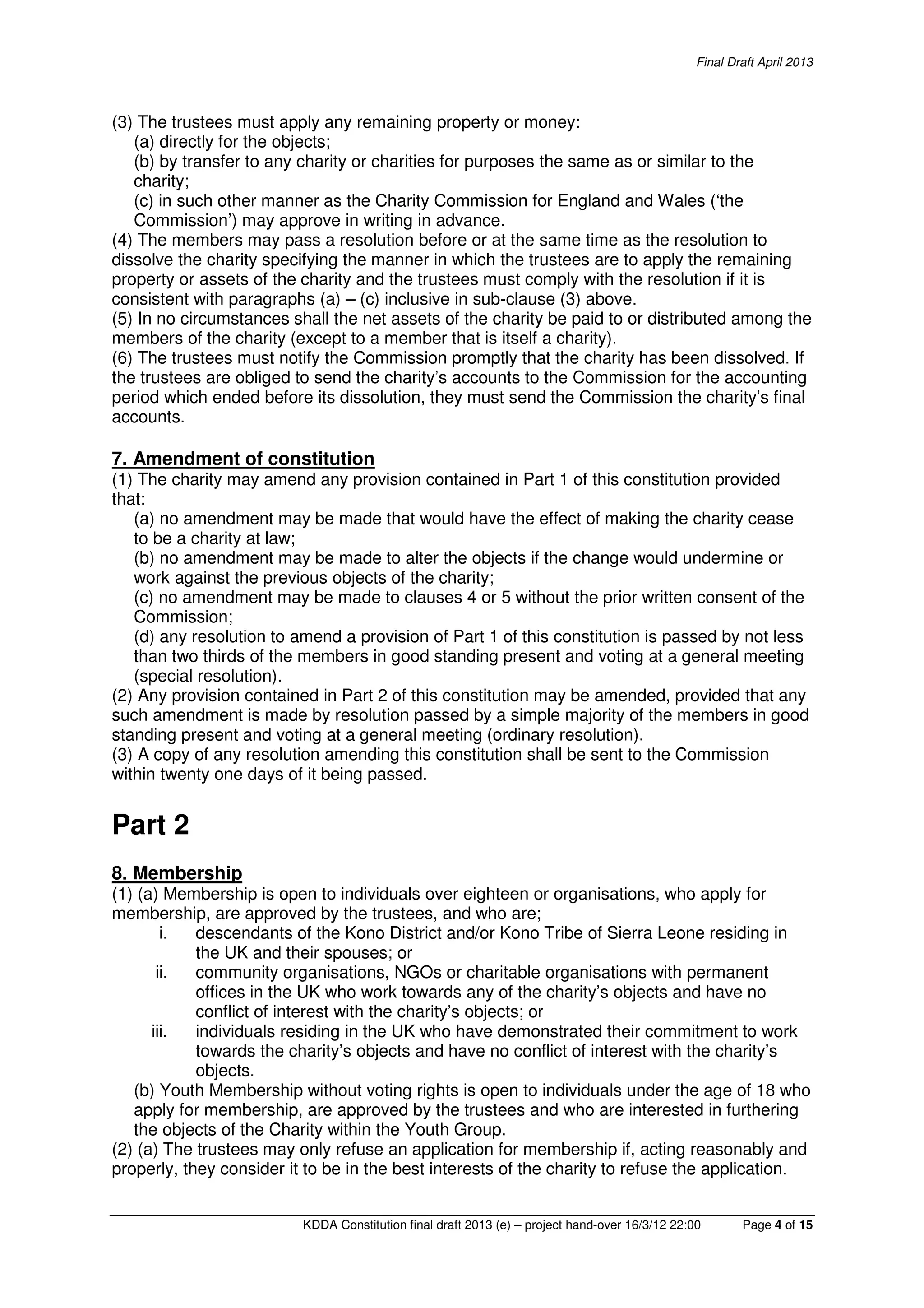 Final Draft April 2013
KDDA Constitution final draft 2013 (e) – project hand-over 16/3/12 22:00 Page 4 of 15
(3) The trustees must apply any remaining property or money:
(a) directly for the objects;
(b) by transfer to any charity or charities for purposes the same as or similar to the
charity;
(c) in such other manner as the Charity Commission for England and Wales (‘the
Commission’) may approve in writing in advance.
(4) The members may pass a resolution before or at the same time as the resolution to
dissolve the charity specifying the manner in which the trustees are to apply the remaining
property or assets of the charity and the trustees must comply with the resolution if it is
consistent with paragraphs (a) – (c) inclusive in sub-clause (3) above.
(5) In no circumstances shall the net assets of the charity be paid to or distributed among the
members of the charity (except to a member that is itself a charity).
(6) The trustees must notify the Commission promptly that the charity has been dissolved. If
the trustees are obliged to send the charity’s accounts to the Commission for the accounting
period which ended before its dissolution, they must send the Commission the charity’s final
accounts.
7. Amendment of constitution
(1) The charity may amend any provision contained in Part 1 of this constitution provided
that:
(a) no amendment may be made that would have the effect of making the charity cease
to be a charity at law;
(b) no amendment may be made to alter the objects if the change would undermine or
work against the previous objects of the charity;
(c) no amendment may be made to clauses 4 or 5 without the prior written consent of the
Commission;
(d) any resolution to amend a provision of Part 1 of this constitution is passed by not less
than two thirds of the members in good standing present and voting at a general meeting
(special resolution).
(2) Any provision contained in Part 2 of this constitution may be amended, provided that any
such amendment is made by resolution passed by a simple majority of the members in good
standing present and voting at a general meeting (ordinary resolution).
(3) A copy of any resolution amending this constitution shall be sent to the Commission
within twenty one days of it being passed.
Part 2
8. Membership
(1) (a) Membership is open to individuals over eighteen or organisations, who apply for
membership, are approved by the trustees, and who are;
i. descendants of the Kono District and/or Kono Tribe of Sierra Leone residing in
the UK and their spouses; or
ii. community organisations, NGOs or charitable organisations with permanent
offices in the UK who work towards any of the charity’s objects and have no
conflict of interest with the charity’s objects; or
iii. individuals residing in the UK who have demonstrated their commitment to work
towards the charity’s objects and have no conflict of interest with the charity’s
objects.
(b) Youth Membership without voting rights is open to individuals under the age of 18 who
apply for membership, are approved by the trustees and who are interested in furthering
the objects of the Charity within the Youth Group.
(2) (a) The trustees may only refuse an application for membership if, acting reasonably and
properly, they consider it to be in the best interests of the charity to refuse the application.
 