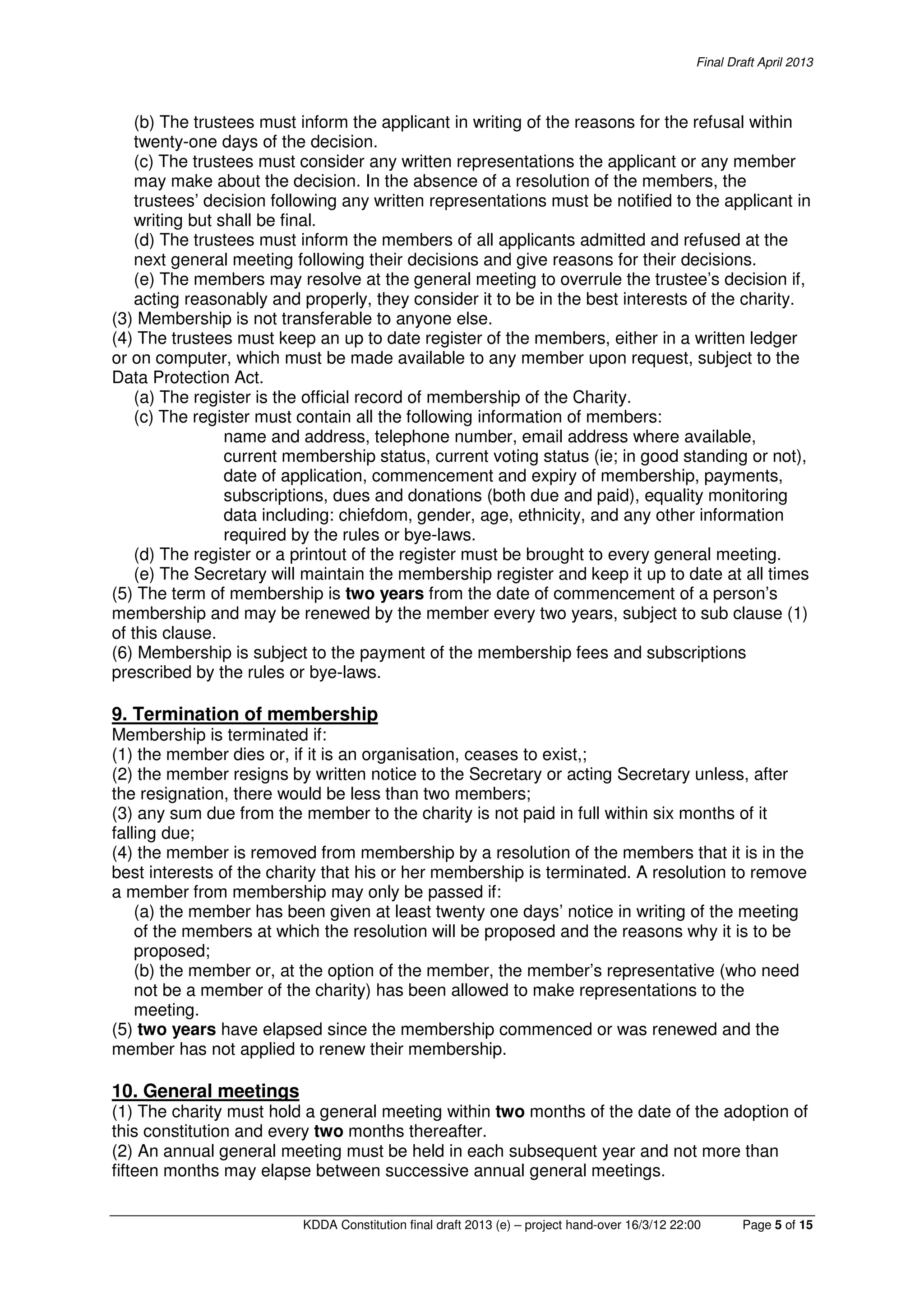 Final Draft April 2013
KDDA Constitution final draft 2013 (e) – project hand-over 16/3/12 22:00 Page 5 of 15
(b) The trustees must inform the applicant in writing of the reasons for the refusal within
twenty-one days of the decision.
(c) The trustees must consider any written representations the applicant or any member
may make about the decision. In the absence of a resolution of the members, the
trustees’ decision following any written representations must be notified to the applicant in
writing but shall be final.
(d) The trustees must inform the members of all applicants admitted and refused at the
next general meeting following their decisions and give reasons for their decisions.
(e) The members may resolve at the general meeting to overrule the trustee’s decision if,
acting reasonably and properly, they consider it to be in the best interests of the charity.
(3) Membership is not transferable to anyone else.
(4) The trustees must keep an up to date register of the members, either in a written ledger
or on computer, which must be made available to any member upon request, subject to the
Data Protection Act.
(a) The register is the official record of membership of the Charity.
(c) The register must contain all the following information of members:
name and address, telephone number, email address where available,
current membership status, current voting status (ie; in good standing or not),
date of application, commencement and expiry of membership, payments,
subscriptions, dues and donations (both due and paid), equality monitoring
data including: chiefdom, gender, age, ethnicity, and any other information
required by the rules or bye-laws.
(d) The register or a printout of the register must be brought to every general meeting.
(e) The Secretary will maintain the membership register and keep it up to date at all times
(5) The term of membership is two years from the date of commencement of a person’s
membership and may be renewed by the member every two years, subject to sub clause (1)
of this clause.
(6) Membership is subject to the payment of the membership fees and subscriptions
prescribed by the rules or bye-laws.
9. Termination of membership
Membership is terminated if:
(1) the member dies or, if it is an organisation, ceases to exist,;
(2) the member resigns by written notice to the Secretary or acting Secretary unless, after
the resignation, there would be less than two members;
(3) any sum due from the member to the charity is not paid in full within six months of it
falling due;
(4) the member is removed from membership by a resolution of the members that it is in the
best interests of the charity that his or her membership is terminated. A resolution to remove
a member from membership may only be passed if:
(a) the member has been given at least twenty one days’ notice in writing of the meeting
of the members at which the resolution will be proposed and the reasons why it is to be
proposed;
(b) the member or, at the option of the member, the member’s representative (who need
not be a member of the charity) has been allowed to make representations to the
meeting.
(5) two years have elapsed since the membership commenced or was renewed and the
member has not applied to renew their membership.
10. General meetings
(1) The charity must hold a general meeting within two months of the date of the adoption of
this constitution and every two months thereafter.
(2) An annual general meeting must be held in each subsequent year and not more than
fifteen months may elapse between successive annual general meetings.
 