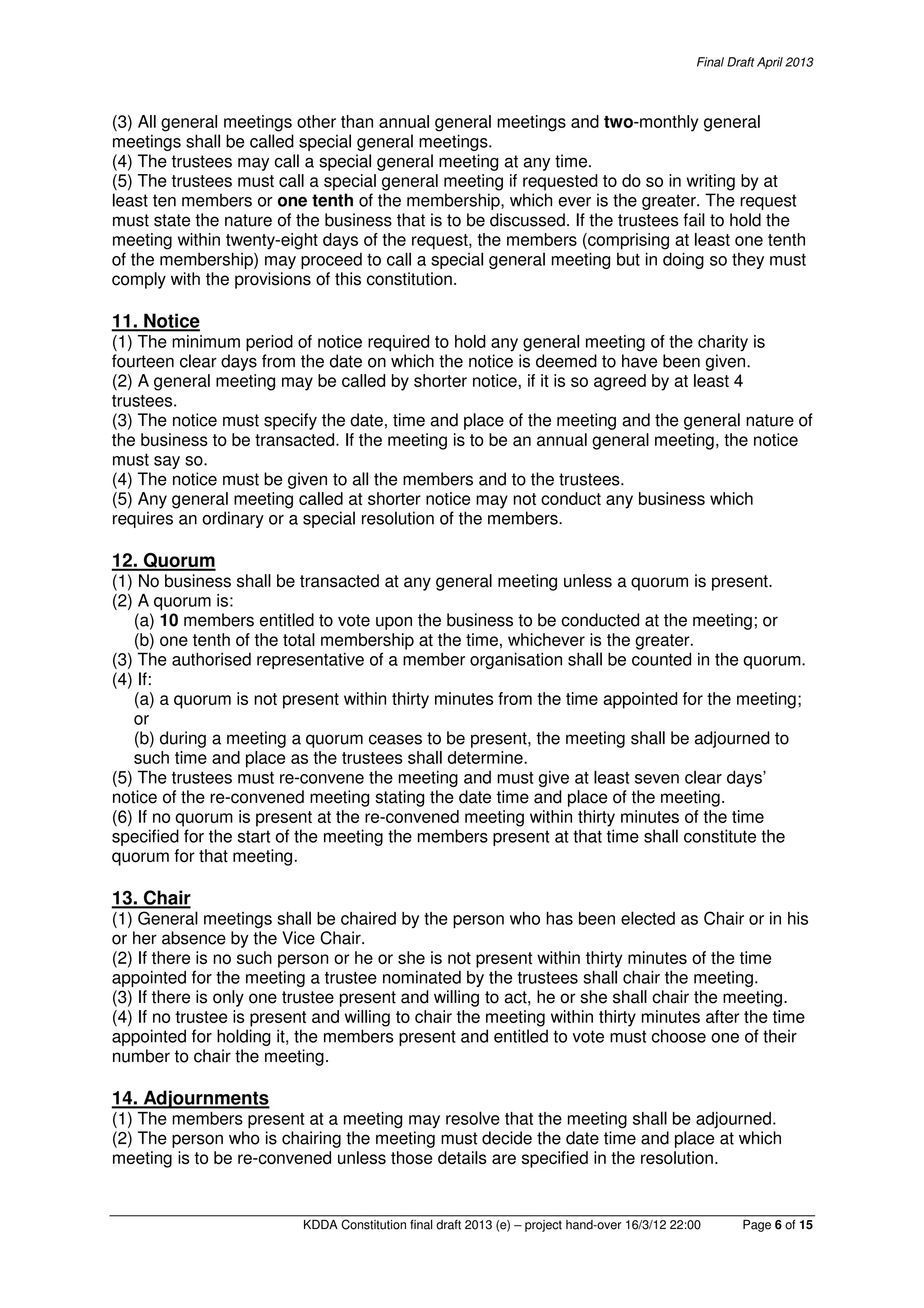 Final Draft April 2013
KDDA Constitution final draft 2013 (e) – project hand-over 16/3/12 22:00 Page 6 of 15
(3) All general meetings other than annual general meetings and two-monthly general
meetings shall be called special general meetings.
(4) The trustees may call a special general meeting at any time.
(5) The trustees must call a special general meeting if requested to do so in writing by at
least ten members or one tenth of the membership, which ever is the greater. The request
must state the nature of the business that is to be discussed. If the trustees fail to hold the
meeting within twenty-eight days of the request, the members (comprising at least one tenth
of the membership) may proceed to call a special general meeting but in doing so they must
comply with the provisions of this constitution.
11. Notice
(1) The minimum period of notice required to hold any general meeting of the charity is
fourteen clear days from the date on which the notice is deemed to have been given.
(2) A general meeting may be called by shorter notice, if it is so agreed by at least 4
trustees.
(3) The notice must specify the date, time and place of the meeting and the general nature of
the business to be transacted. If the meeting is to be an annual general meeting, the notice
must say so.
(4) The notice must be given to all the members and to the trustees.
(5) Any general meeting called at shorter notice may not conduct any business which
requires an ordinary or a special resolution of the members.
12. Quorum
(1) No business shall be transacted at any general meeting unless a quorum is present.
(2) A quorum is:
(a) 10 members entitled to vote upon the business to be conducted at the meeting; or
(b) one tenth of the total membership at the time, whichever is the greater.
(3) The authorised representative of a member organisation shall be counted in the quorum.
(4) If:
(a) a quorum is not present within thirty minutes from the time appointed for the meeting;
or
(b) during a meeting a quorum ceases to be present, the meeting shall be adjourned to
such time and place as the trustees shall determine.
(5) The trustees must re-convene the meeting and must give at least seven clear days’
notice of the re-convened meeting stating the date time and place of the meeting.
(6) If no quorum is present at the re-convened meeting within thirty minutes of the time
specified for the start of the meeting the members present at that time shall constitute the
quorum for that meeting.
13. Chair
(1) General meetings shall be chaired by the person who has been elected as Chair or in his
or her absence by the Vice Chair.
(2) If there is no such person or he or she is not present within thirty minutes of the time
appointed for the meeting a trustee nominated by the trustees shall chair the meeting.
(3) If there is only one trustee present and willing to act, he or she shall chair the meeting.
(4) If no trustee is present and willing to chair the meeting within thirty minutes after the time
appointed for holding it, the members present and entitled to vote must choose one of their
number to chair the meeting.
14. Adjournments
(1) The members present at a meeting may resolve that the meeting shall be adjourned.
(2) The person who is chairing the meeting must decide the date time and place at which
meeting is to be re-convened unless those details are specified in the resolution.
 