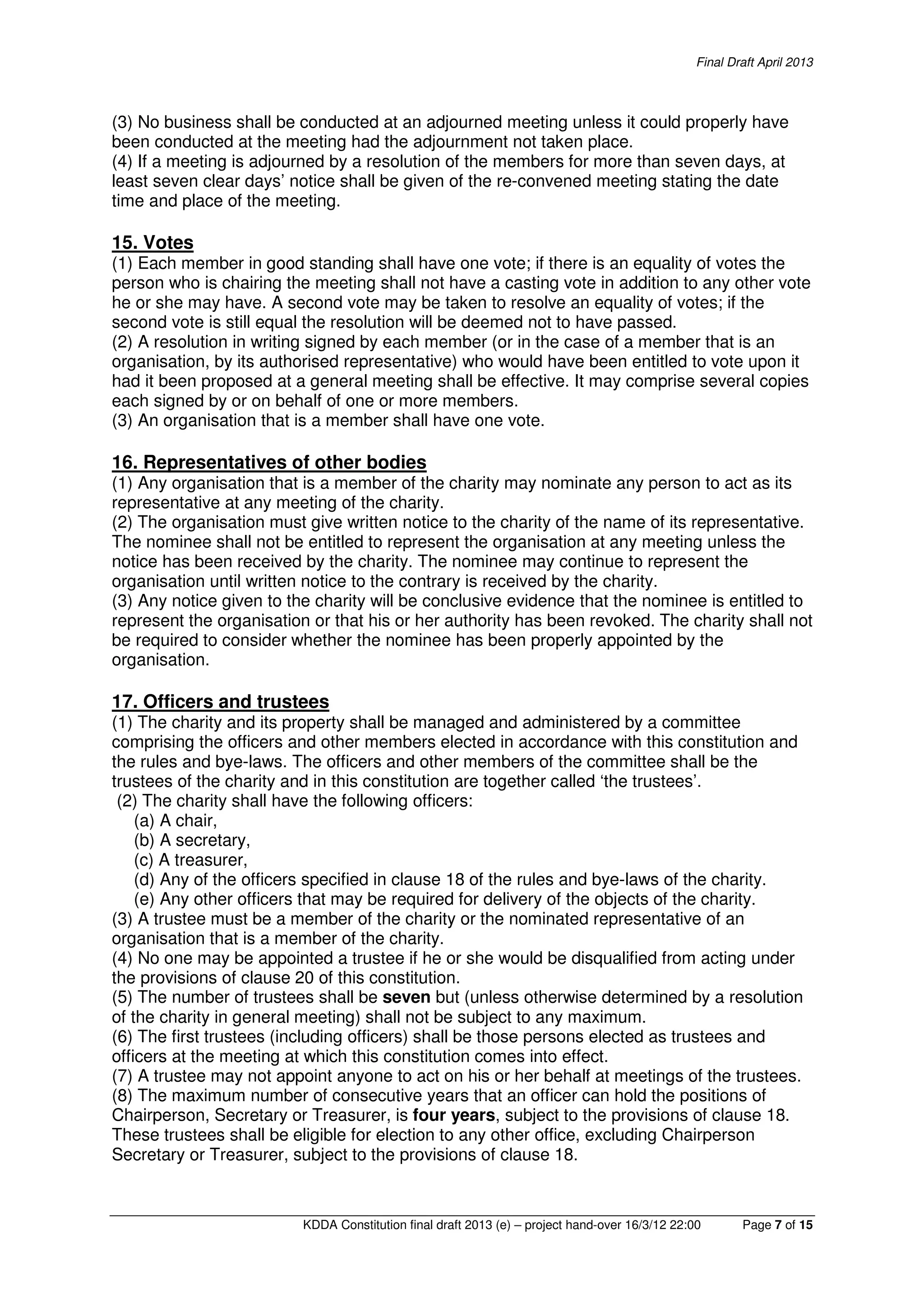 Final Draft April 2013
KDDA Constitution final draft 2013 (e) – project hand-over 16/3/12 22:00 Page 7 of 15
(3) No business shall be conducted at an adjourned meeting unless it could properly have
been conducted at the meeting had the adjournment not taken place.
(4) If a meeting is adjourned by a resolution of the members for more than seven days, at
least seven clear days’ notice shall be given of the re-convened meeting stating the date
time and place of the meeting.
15. Votes
(1) Each member in good standing shall have one vote; if there is an equality of votes the
person who is chairing the meeting shall not have a casting vote in addition to any other vote
he or she may have. A second vote may be taken to resolve an equality of votes; if the
second vote is still equal the resolution will be deemed not to have passed.
(2) A resolution in writing signed by each member (or in the case of a member that is an
organisation, by its authorised representative) who would have been entitled to vote upon it
had it been proposed at a general meeting shall be effective. It may comprise several copies
each signed by or on behalf of one or more members.
(3) An organisation that is a member shall have one vote.
16. Representatives of other bodies
(1) Any organisation that is a member of the charity may nominate any person to act as its
representative at any meeting of the charity.
(2) The organisation must give written notice to the charity of the name of its representative.
The nominee shall not be entitled to represent the organisation at any meeting unless the
notice has been received by the charity. The nominee may continue to represent the
organisation until written notice to the contrary is received by the charity.
(3) Any notice given to the charity will be conclusive evidence that the nominee is entitled to
represent the organisation or that his or her authority has been revoked. The charity shall not
be required to consider whether the nominee has been properly appointed by the
organisation.
17. Officers and trustees
(1) The charity and its property shall be managed and administered by a committee
comprising the officers and other members elected in accordance with this constitution and
the rules and bye-laws. The officers and other members of the committee shall be the
trustees of the charity and in this constitution are together called ‘the trustees’.
(2) The charity shall have the following officers:
(a) A chair,
(b) A secretary,
(c) A treasurer,
(d) Any of the officers specified in clause 18 of the rules and bye-laws of the charity.
(e) Any other officers that may be required for delivery of the objects of the charity.
(3) A trustee must be a member of the charity or the nominated representative of an
organisation that is a member of the charity.
(4) No one may be appointed a trustee if he or she would be disqualified from acting under
the provisions of clause 20 of this constitution.
(5) The number of trustees shall be seven but (unless otherwise determined by a resolution
of the charity in general meeting) shall not be subject to any maximum.
(6) The first trustees (including officers) shall be those persons elected as trustees and
officers at the meeting at which this constitution comes into effect.
(7) A trustee may not appoint anyone to act on his or her behalf at meetings of the trustees.
(8) The maximum number of consecutive years that an officer can hold the positions of
Chairperson, Secretary or Treasurer, is four years, subject to the provisions of clause 18.
These trustees shall be eligible for election to any other office, excluding Chairperson
Secretary or Treasurer, subject to the provisions of clause 18.
 