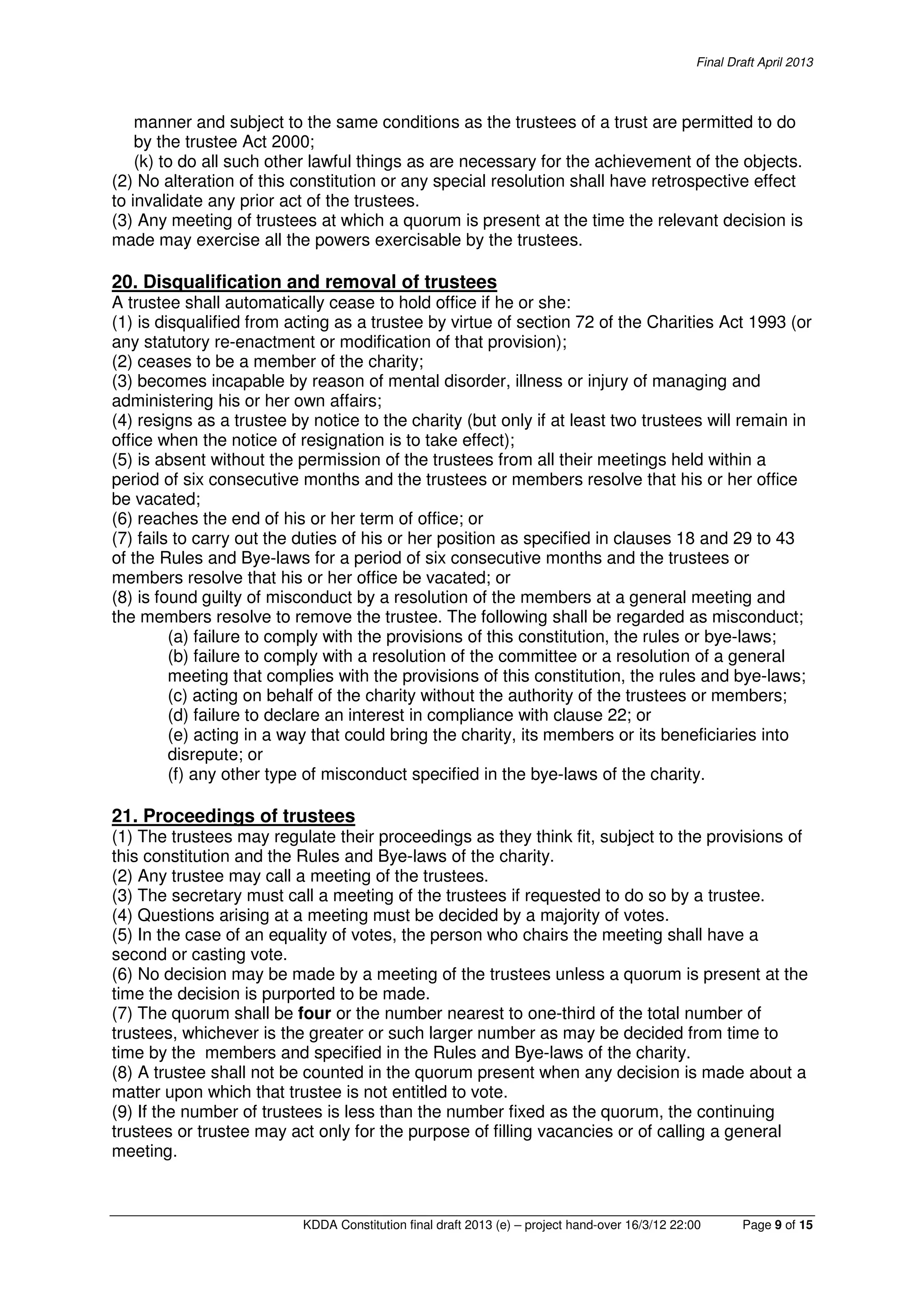 Final Draft April 2013
KDDA Constitution final draft 2013 (e) – project hand-over 16/3/12 22:00 Page 9 of 15
manner and subject to the same conditions as the trustees of a trust are permitted to do
by the trustee Act 2000;
(k) to do all such other lawful things as are necessary for the achievement of the objects.
(2) No alteration of this constitution or any special resolution shall have retrospective effect
to invalidate any prior act of the trustees.
(3) Any meeting of trustees at which a quorum is present at the time the relevant decision is
made may exercise all the powers exercisable by the trustees.
20. Disqualification and removal of trustees
A trustee shall automatically cease to hold office if he or she:
(1) is disqualified from acting as a trustee by virtue of section 72 of the Charities Act 1993 (or
any statutory re-enactment or modification of that provision);
(2) ceases to be a member of the charity;
(3) becomes incapable by reason of mental disorder, illness or injury of managing and
administering his or her own affairs;
(4) resigns as a trustee by notice to the charity (but only if at least two trustees will remain in
office when the notice of resignation is to take effect);
(5) is absent without the permission of the trustees from all their meetings held within a
period of six consecutive months and the trustees or members resolve that his or her office
be vacated;
(6) reaches the end of his or her term of office; or
(7) fails to carry out the duties of his or her position as specified in clauses 18 and 29 to 43
of the Rules and Bye-laws for a period of six consecutive months and the trustees or
members resolve that his or her office be vacated; or
(8) is found guilty of misconduct by a resolution of the members at a general meeting and
the members resolve to remove the trustee. The following shall be regarded as misconduct;
(a) failure to comply with the provisions of this constitution, the rules or bye-laws;
(b) failure to comply with a resolution of the committee or a resolution of a general
meeting that complies with the provisions of this constitution, the rules and bye-laws;
(c) acting on behalf of the charity without the authority of the trustees or members;
(d) failure to declare an interest in compliance with clause 22; or
(e) acting in a way that could bring the charity, its members or its beneficiaries into
disrepute; or
(f) any other type of misconduct specified in the bye-laws of the charity.
21. Proceedings of trustees
(1) The trustees may regulate their proceedings as they think fit, subject to the provisions of
this constitution and the Rules and Bye-laws of the charity.
(2) Any trustee may call a meeting of the trustees.
(3) The secretary must call a meeting of the trustees if requested to do so by a trustee.
(4) Questions arising at a meeting must be decided by a majority of votes.
(5) In the case of an equality of votes, the person who chairs the meeting shall have a
second or casting vote.
(6) No decision may be made by a meeting of the trustees unless a quorum is present at the
time the decision is purported to be made.
(7) The quorum shall be four or the number nearest to one-third of the total number of
trustees, whichever is the greater or such larger number as may be decided from time to
time by the members and specified in the Rules and Bye-laws of the charity.
(8) A trustee shall not be counted in the quorum present when any decision is made about a
matter upon which that trustee is not entitled to vote.
(9) If the number of trustees is less than the number fixed as the quorum, the continuing
trustees or trustee may act only for the purpose of filling vacancies or of calling a general
meeting.
 