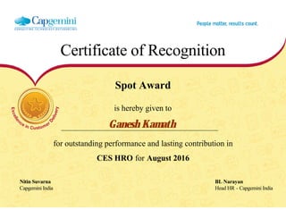 Certificate of Recognition
Spot Award
is hereby given to
Ganesh Kamath
for outstanding performance and lasting contribution in
CES HRO for August 2016
Nitin Suvarna BL Narayan
Capgemini India Head HR - Capgemini India
  
 