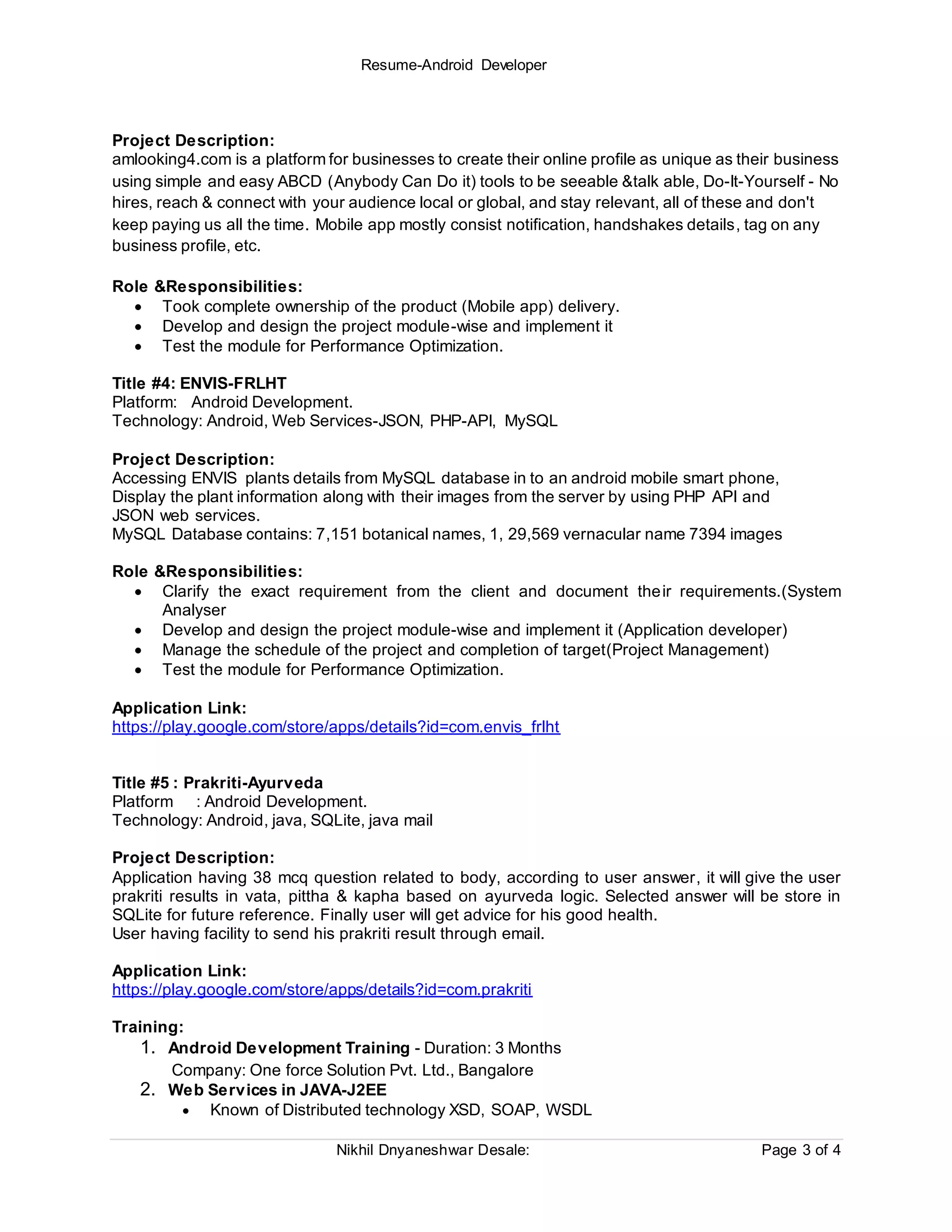 Resume-Android Developer
Nikhil Dnyaneshwar Desale: Page 3 of 4
Project Description:
amlooking4.com is a platform for businesses to create their online profile as unique as their business
using simple and easy ABCD (Anybody Can Do it) tools to be seeable &talk able, Do-It-Yourself - No
hires, reach & connect with your audience local or global, and stay relevant, all of these and don't
keep paying us all the time. Mobile app mostly consist notification, handshakes details, tag on any
business profile, etc.
Role &Responsibilities:
 Took complete ownership of the product (Mobile app) delivery.
 Develop and design the project module-wise and implement it
 Test the module for Performance Optimization.
Title #4: ENVIS-FRLHT
Platform: Android Development.
Technology: Android, Web Services-JSON, PHP-API, MySQL
Project Description:
Accessing ENVIS plants details from MySQL database in to an android mobile smart phone,
Display the plant information along with their images from the server by using PHP API and
JSON web services.
MySQL Database contains: 7,151 botanical names, 1, 29,569 vernacular name 7394 images
Role &Responsibilities:
 Clarify the exact requirement from the client and document their requirements.(System
Analyser
 Develop and design the project module-wise and implement it (Application developer)
 Manage the schedule of the project and completion of target(Project Management)
 Test the module for Performance Optimization.
Application Link:
https://play.google.com/store/apps/details?id=com.envis_frlht
Title #5 : Prakriti-Ayurveda
Platform : Android Development.
Technology: Android, java, SQLite, java mail
Project Description:
Application having 38 mcq question related to body, according to user answer, it will give the user
prakriti results in vata, pittha & kapha based on ayurveda logic. Selected answer will be store in
SQLite for future reference. Finally user will get advice for his good health.
User having facility to send his prakriti result through email.
Application Link:
https://play.google.com/store/apps/details?id=com.prakriti
Training:
1. Android Development Training - Duration: 3 Months
Company: One force Solution Pvt. Ltd., Bangalore
2. Web Services in JAVA-J2EE
 Known of Distributed technology XSD, SOAP, WSDL
 