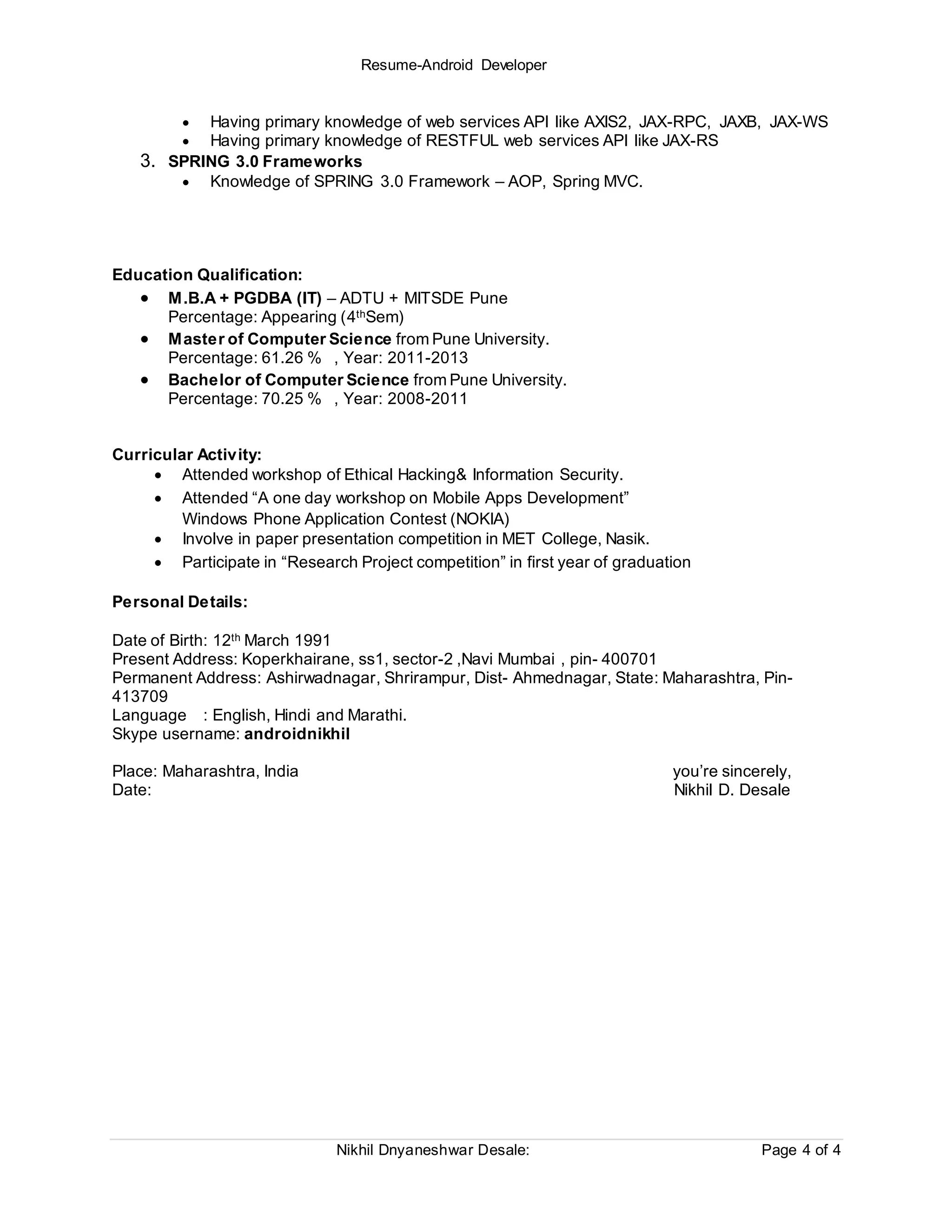 Resume-Android Developer
Nikhil Dnyaneshwar Desale: Page 4 of 4
 Having primary knowledge of web services API like AXIS2, JAX-RPC, JAXB, JAX-WS
 Having primary knowledge of RESTFUL web services API like JAX-RS
3. SPRING 3.0 Frameworks
 Knowledge of SPRING 3.0 Framework – AOP, Spring MVC.
Education Qualification:
 M.B.A + PGDBA (IT) – ADTU + MITSDE Pune
Percentage: Appearing (4thSem)
 Master of Computer Science from Pune University.
Percentage: 61.26 % , Year: 2011-2013
 Bachelor of Computer Science from Pune University.
Percentage: 70.25 % , Year: 2008-2011
Curricular Activity:
 Attended workshop of Ethical Hacking& Information Security.
 Attended “A one day workshop on Mobile Apps Development”
Windows Phone Application Contest (NOKIA)
 Involve in paper presentation competition in MET College, Nasik.
 Participate in “Research Project competition” in first year of graduation
Personal Details:
Date of Birth: 12th March 1991
Present Address: Koperkhairane, ss1, sector-2 ,Navi Mumbai , pin- 400701
Permanent Address: Ashirwadnagar, Shrirampur, Dist- Ahmednagar, State: Maharashtra, Pin-
413709
Language : English, Hindi and Marathi.
Skype username: androidnikhil
Place: Maharashtra, India you’re sincerely,
Date: Nikhil D. Desale
 