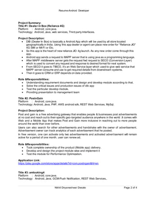 Resume-Android Developer
Nikhil Dnyaneshwar Desale: Page 2 of 4
Project Summary:
Title #1: Dealer in Box (Reliance 4G)
Platform : Android, core java.
Technology: Android, Java, web services, Third party Interfaces.
Project Description:
 DIB (Dealer In Box) is basically a Android App which will be used by all store located
geographically in India. Using this app dealer or agent can place new order for “Reliance JIO”
4G SIM or MI-FI or Etc.
 So this app is the heart of new reliance JIO 4g launch. As any new order come through this
app.
 Android app sends a request to MAPP server that is using java as a programming language.
 After MAPP middleware server gets the request fwd request to SECO (Conversion Layer)
which is used to convert any request and response to desired format for next system.
 From SECO it goes to TIBCO, it’s an Web Service layer which used to give web service that
MAPP server consume and use to get required details from downstream systems.
 Then it goes to CRM or ERP depends on data provided.
Role &Responsibilities:
 Understanding requirement documents and design and develop module according to that.
 Solve the critical issues and production issues of dib app
 Test the particular develop module.
 Providing presentation to management team
Title #2: PostnGain
Platform : Android, core java.
Technology: Android, Java, PHP, AWS android sdk, REST Web Services, MySql.
Project Description:
Post and gain is a free advertising gateway that enables people & businesses post advertisements
at no cost and reach out to their specific geo-targeted audience anywhere in the world .It comes with
Web and a Mobile App that makes Post and Gain more inclusive in reaching out to more people
around the world than ever before.
Users can also search for other advertisements and handshake with the owner of advertisement.
Advertisement owner can track analytics of each advertisement that he posted.
In free version, one can activate only two advertisements and activated advertisement will remain
active for a period of one month. user can renew ad.
Role &Responsibilities:
 Took complete ownership of the product (Mobile app) delivery.
 Develop and design the project module-wise and implement it
 Test the module for Performance Optimization.
Application Link:
https://play.google.com/store/apps/details?id=com.postngain&hl=en
Title #3: amlooking4
Platform : Android, core java.
Technology: Android, Java, GCM-Push Notification, REST Web Services,.
 