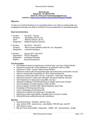 Resume-Android Developer
Nikhil Dnyaneshwar Desale: Page 1 of 4
Nikhil Desale
Mobile No: +91-9561077003
Email-id: nikhil.android.developer@gmail.com
Linked-in: https://www.linkedin.com/pub/nikhil-desale/37/5ba/99
Objective:
To work as an android developer in an organization where I can utilize my existing skills and
knowledge and develop new skills to contribute in the accomplishment of organizational goals.
Experience Summary:
1. Duration : Feb 2015 – Present
Company : KloudData Labs Pvt. Ltd.
Client : Reliance Infocom, JIO 4G
Designation : Software Engineer (Android)
2. Duration : April 2014 – Feb 2015.
Company : Nerve Centrex Software (India) Pvt. Ltd., Bangalore.
Designation : Jr.Android Developer.
3. Duration : January 2013– April 2014
Organization : FRLHT, Bangalore.
Designation : Jr.Software Developer.
Platform : Android Development.
Job description:
 3.3+ Years of hands-on experiences in Android deve, core Java, Android Studio..
 Experience working with remote database in an application data via JSON.
 Experience in AWS – Amazon Web services S3Client.
 Experience working with third party library like aws-android-sdk, android plot- core,etc
 Hands on working with Google Map V2, GPS, shared preferences.
 Experience working with Action bar tab , Fragments , View Pager, Slide Menu
 Experience working in GCM, push notification, Broadcast Receiver, Services.
 Good Experience in designing UI using XML and Java.
 Adequate knowledge of android plot library to display various type of graph.
 Good knowledge of Google Analytics, ACRA, Ad Mob.
 Good knowledge of Android SDK, SQLite Database, AsyncTask.
 Knowledge of checking logs with putty.
 Good in debugging and bug fixing skill.
 Experience to upload and update app in Google play.
 Experience to take responsibility of complete app or product in mobile.
 Solving 65K issue building libs.apk with including jar.
Skill Set:
 Operating Systems : Windows , Android ,Linux
 Java, Android ,PHP, web-services – json,MySQL, PHP-API,Java mail API
 SVN Version control
 IDE and Tools: Android SDK, Eclipse IDE , DDMS , GIT , Android Studio , Gradle
 