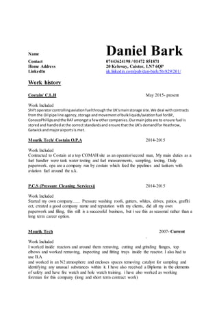 Name Daniel Bark
Contact 07443624198 / 01472 851871
Home Address 20 Kelsway, Caistor, LN7 6QP
LinkedIn uk.linkedin.com/pub/dan-bark/5b/829/201/
Work history
Costain/ C.L.H May 2015- present
Work Included
Shiftoperatorcontrollingaviationfuelthroughthe UK'smainstorage site.We deal withcontracts
fromthe Oil pipe line agency,storage andmovementof bulkliquids/aviationfuel forBP,
ConocoPhillipsand the RAFamongsta few othercompanies.Ourmainjobsare to ensure fuel is
storedand handledatthe correct standardsand ensure thatthe UK's demandforHeathrow,
Gatwickand majorairportsis met.
Mourik Tech/ Costain O.P.A 2014-2015
Work Included
Contracted to Costain at a top COMAH site as an operator/second man, My main duties as a
fuel handler were tank water testing and fuel measurements, sampling, testing, Daily
paperwork. opa are a company run by costain which feed the pipelines and tankers with
aviation fuel around the u.k.
P.C.S (Pressure Cleaning Services)| 2014-2015
Work Included
Started my own company....... Pressure washing roofs, gutters, whites, drives, patios, graffiti
ect, created a good company name and reputation with my clients, did all my own
paperwork and filing, this still is a successful business, but i see this as seasonal rather than a
long term career option.
Mourik Tech 2007- Current
.
Work Included
I worked inside reactors and around them removing, cutting and grinding flanges, top
elbows and worked removing, inspecting and fitting trays inside the reactor. I also had to
use B.A
and worked in an N2 atmosphere and encloses spaces removing catalyst for sampling and
identifying any unusual substances within it. I have also received a Diploma in the elements
of safety and have fire watch and hole watch training. i have also worked as working
foreman for this company (long and short term contract work)
 