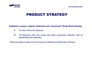 Establish a unique, original, distinctive and “essensual” Shoes Brand Identity
A. To mirror the brand essence
B. TO Stand-out from the crowd and catch consumers’ attention with its
authenticity and originality.
While providing a State of the Art service to Retail and Distribution Partners
GAS FOOTWEAR PROJECT
PRODUCT STRATEGY
 
