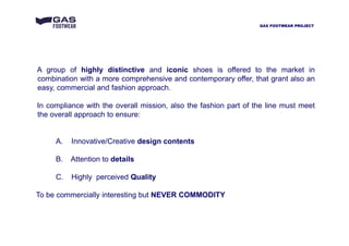 A group of highly distinctive and iconic shoes is offered to the market in
combination with a more comprehensive and contemporary offer, that grant also an
easy, commercial and fashion approach.
In compliance with the overall mission, also the fashion part of the line must meet
the overall approach to ensure:
A. Innovative/Creative design contents
B. Attention to details
C. Highly perceived Quality
To be commercially interesting but NEVER COMMODITY
GAS FOOTWEAR PROJECT
 