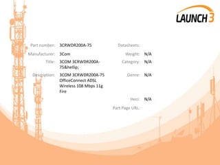 Part number: 3CRWDR200A-75 Datasheets:
Manufacturer: 3Com Weight: N/A
Title: 3COM 3CRWDR200A-
75&hellip;
Category: N/A
Description: 3COM 3CRWDR200A-75
OfficeConnect ADSL
Wireless 108 Mbps 11g
Fire
Genre: N/A
Heci: N/A
Part Page URL:
 