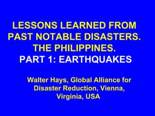 LESSONS LEARNED FROM
PAST NOTABLE DISASTERS.
THE PHILIPPINES.
PART 1: EARTHQUAKES
Walter Hays, Global Alliance for
Disaster Reduction, Vienna,
Virginia, USA
 