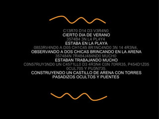 C13R70 D14 D3 V3R4N0  CIERTO DIA DE VERANO 3574B4 3N L4 PL4Y4  ESTABA EN LA PLAYA 0853RV4ND0 A D05 CH1C45 8R1NC4ND0 3N 14 4R3N4,  OBSERVANDO A DOS CHICAS BRINCANDO EN LA ARENA 357484N 7R484J484ND0 MUCH0  ESTABAN TRABAJANDO MUCHO C0N57RUY3ND0 UN C4571LL0 D3 4R3N4 C0N 70RR35, P454D1Z05 0CUL705 Y PU3N735. CONSTRUYENDO UN CASTILLO DE ARENA CON TORRES PASADIZOS OCULTOS Y PUENTES  