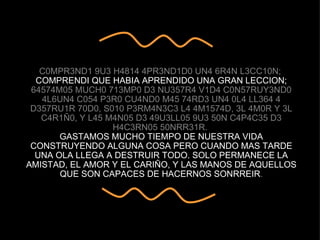 C0MPR3ND1 9U3 H4814 4PR3ND1D0 UN4 6R4N L3CC10N;  COMPRENDI QUE HABIA APRENDIDO UNA GRAN LECCION; 64574M05 MUCH0 713MP0 D3 NU357R4 V1D4 C0N57RUY3ND0 4L6UN4 C054 P3R0 CU4ND0 M45 74RD3 UN4 0L4 LL364 4 D357RU1R 70D0, S010 P3RM4N3C3 L4 4M1574D, 3L 4M0R Y 3L C4R1Ñ0, Y L45 M4N05 D3 49U3LL05 9U3 50N C4P4C35 D3 H4C3RN05 50NRR31R.  GASTAMOS MUCHO TIEMPO DE NUESTRA VIDA CONSTRUYENDO ALGUNA COSA PERO CUANDO MAS TARDE UNA OLA LLEGA A DESTRUIR TODO. SOLO PERMANECE LA AMISTAD, EL AMOR Y EL CARIÑO, Y LAS MANOS DE AQUELLOS QUE SON CAPACES DE HACERNOS SONRREIR . 