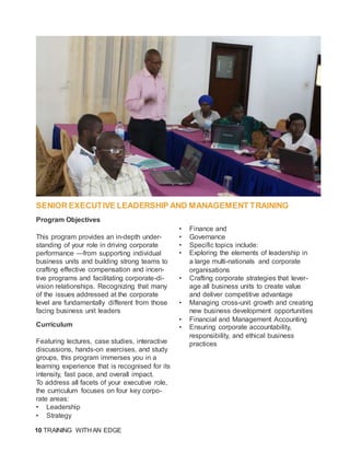 10 TRAINING WITH AN EDGE
SENIOR EXECUTIVE LEADERSHIP AND MANAGEMENT TRAINING
Program Objectives
This program provides an in-depth under-
standing of your role in driving corporate
performance —from supporting individual
business units and building strong teams to
crafting effective compensation and incen-
tive programs and facilitating corporate-di-
vision relationships. Recognizing that many
of the issues addressed at the corporate
level are fundamentally different from those
facing business unit leaders
Curriculum
Featuring lectures, case studies, interactive
discussions, hands-on exercises, and study
groups, this program immerses you in a
learning experience that is recognised for its
intensity, fast pace, and overall impact.
To address all facets of your executive role,
the curriculum focuses on four key corpo-
rate areas:
• Leadership
• Strategy
• Finance and
• Governance
• Specific topics include:
• Exploring the elements of leadership in
a large multi-nationals and corporate
organisations
• Crafting corporate strategies that lever-
age all business units to create value
and deliver competitive advantage
• Managing cross-unit growth and creating
new business development opportunities
• Financial and Management Accounting
• Ensuring corporate accountability,
responsibility, and ethical business
practices
 