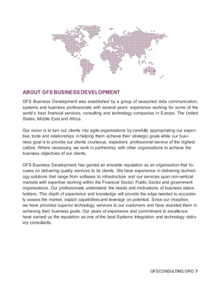 GFSCONSULTING.ORG 7
ABOUT GFS BUSINESS DEVELOPMENT
GFS Business Development was established by a group of seasoned data communication,
systems and business professionals with several years’ experience working for some of the
world’s best financial services, consulting and technology companies in Europe, The United
States, Middle East and Africa.
Our vision is to turn our clients into agile organisations by carefully appropriating our exper-
tise, tools and relationships in helping them achieve their strategic goals while our busi-
ness goal is to provide our clients courteous, expedient, professional service of the highest
calibre. Where necessary, we work in partnership with other organisations to achieve the
business objectives of our clients.
GFS Business Development has gained an enviable reputation as an organisation that fo-
cuses on delivering quality services to its clients. We have experience in delivering technol-
ogy solutions that range from software to infrastructure and our services span non-vertical
markets with expertise working within the Financial Sector, Public Sector and government
organisations. Our professionals understand the needs and motivations of business stake-
holders. This depth of experience and knowledge will provide the edge needed to accurate-
ly assess the market, exploit capabilities and leverage on potential. Since our inception,
we have provided superior technology services to our customers and have assisted them in
achieving their business goals. Our years of experience and commitment to excellence
have earned us the reputation as one of the best Systems Integration and technology deliv-
ery consultants.
 