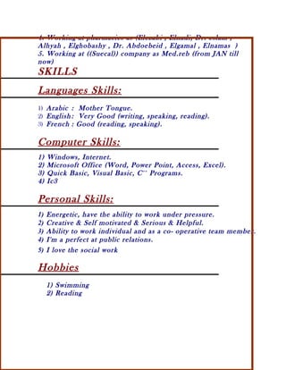 4. Working at pharmacies as (Elezabi , Elnadi, Dr. eslam ,
Alhyah , Elghobashy , Dr. Abdoebeid , Elgamal , Elnamas )
5. Working at ((Suecal)) company as Med.reb (from JAN till
now)
SKILLS
Languages Skills:
1) Arabic : Mother Tongue.
2) English : Very Good (writing, speaking, reading).
3) French : Good (reading, speaking).
Computer Skills:
1) Windows, Internet.
2) Microsoft Office (Word, Power Point, Access, Excel).
3) Quick Basic, Visual Basic, C++
Programs.
4) Ic3
Personal Skills:
1) Energetic, have the ability to work under pressure.
2) Creative & Self motivated & Serious & Helpful.
3) Ability to work individual and as a co- operative team member.
4) I'm a perfect at public relations.
5) I love the social work
Hobbies
1) Swimming
2) Reading
 