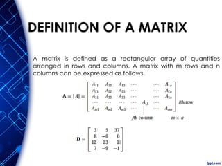 DEFINITION OF A MATRIX
A matrix is defined as a rectangular array of quantities
arranged in rows and columns. A matrix with m rows and n
columns can be expressed as follows.
 