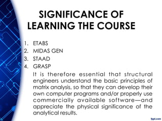 SIGNIFICANCE OF
LEARNING THE COURSE
1. ETABS
2. MIDAS GEN
3. STAAD
4. GRASP
It is therefore essential that structural
engineers understand the basic principles of
matrix analysis, so that they can develop their
own computer programs and/or properly use
commercially available software—and
appreciate the physical significance of the
analytical results.
 