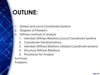 OUTLINE:
1. Global and Local Coordinate Systems
2. Degrees of Freedom
3. Stiffness method of analysis
1. Member Stiffness Relations (Local Coordinate System)
2. Coordinate Transformations
3. Member Stiffness Relations (Global Coordinate System)
4. Structure Stiffness Relations
5. Procedure for Analysis
Summary
Problems
 
