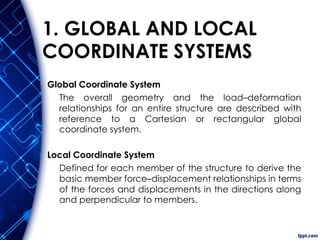 1. GLOBAL AND LOCAL
COORDINATE SYSTEMS
Global Coordinate System
The overall geometry and the load–deformation
relationships for an entire structure are described with
reference to a Cartesian or rectangular global
coordinate system.
Local Coordinate System
Defined for each member of the structure to derive the
basic member force–displacement relationships in terms
of the forces and displacements in the directions along
and perpendicular to members.
 
