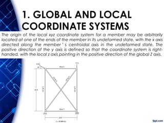 The origin of the local xyz coordinate system for a member may be arbitrarily
located at one of the ends of the member in its undeformed state, with the x axis
directed along the member’s centroidal axis in the undeformed state. The
positive direction of the y axis is defined so that the coordinate system is right-
handed, with the local z axis pointing in the positive direction of the global Z axis.
1. GLOBAL AND LOCAL
COORDINATE SYSTEMS
 