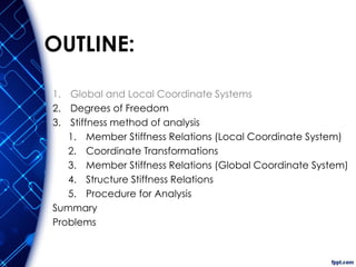 OUTLINE:
1. Global and Local Coordinate Systems
2. Degrees of Freedom
3. Stiffness method of analysis
1. Member Stiffness Relations (Local Coordinate System)
2. Coordinate Transformations
3. Member Stiffness Relations (Global Coordinate System)
4. Structure Stiffness Relations
5. Procedure for Analysis
Summary
Problems
 