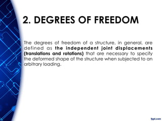 2. DEGREES OF FREEDOM
The degrees of freedom of a structure, in general, are
defined as the independent joint displacements
(translations and rotations) that are necessary to specify
the deformed shape of the structure when subjected to an
arbitrary loading.
 