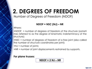 2. DEGREES OF FREEDOM
NDOF = NSC (NJ) – NR
Where:
•NDOF = number of degrees of freedom of the structure (someti
mes referred to as the degree of kinematic indeterminacy of the
structure);
•NSC = number of degrees of freedom of a free joint (also called
the number of structure coordinates per joint);
•NJ = number of joints;
•NR = number of joint displacements restrained by supports.
For plane trusses:
NDOF = 2 NJ – NR
Number of Degrees of Freedom (NDOF)
 