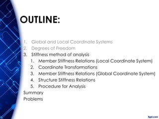 OUTLINE:
1. Global and Local Coordinate Systems
2. Degrees of Freedom
3. Stiffness method of analysis
1. Member Stiffness Relations (Local Coordinate System)
2. Coordinate Transformations
3. Member Stiffness Relations (Global Coordinate System)
4. Structure Stiffness Relations
5. Procedure for Analysis
Summary
Problems
 
