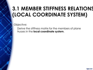 3.1 MEMBER STIFFNESS RELATIONS
(LOCAL COORDINATE SYSTEM)
Objective:
Derive the stiffness matrix for the members of plane
trusses in the local coordinate system.
 