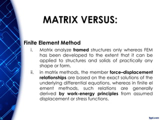 MATRIX VERSUS:
Finite Element Method
i. Matrix analyze framed structures only whereas FEM
has been developed to the extent that it can be
applied to structures and solids of practically any
shape or form.
ii. in matrix methods, the member force–displacement
relationships are based on the exact solutions of the
underlying differential equations, whereas in finite el
ement methods, such relations are generally
derived by work-energy principles from assumed
displacement or stress functions.
 