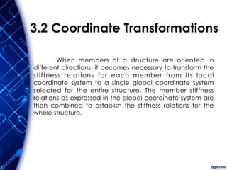 3.2 Coordinate Transformations
When members of a structure are oriented in
different directions, it becomes necessary to transform the
stiffness relations for each member from its local
coordinate system to a single global coordinate system
selected for the entire structure. The member stiffness
relations as expressed in the global coordinate system are
then combined to establish the stiffness relations for the
whole structure.
 