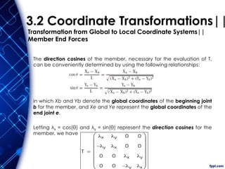 3.2 Coordinate Transformations||
Transformation from Global to Local Coordinate Systems||
Member End Forces
The direction cosines of the member, necessary for the evaluation of T,
can be conveniently determined by using the following relationships:
in which Xb and Yb denote the global coordinates of the beginning joint
b for the member, and Xe and Ye represent the global coordinates of the
end joint e.
Letting λx = cos(θ) and λy = sin(θ) represent the direction cosines for the
member, we have
T
x
y

0
0
y
x
0
0
0
0
x
y

0
0
y
x













 