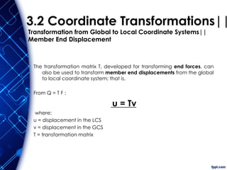 3.2 Coordinate Transformations||
Transformation from Global to Local Coordinate Systems||
Member End Displacement
The transformation matrix T, developed for transforming end forces, can
also be used to transform member end displacements from the global
to local coordinate system; that is,
From Q = T F :
u = Tv
where:
u = displacement in the LCS
v = displacement in the GCS
T = transformation matrix
 