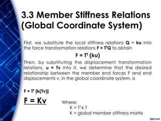 3.3 Member Stiffness Relations
(Global Coordinate System)
First, we substitute the local stiffness relations Q = ku into
the force transformation relations F = TTQ to obtain
F = TT (ku)
Then, by substituting the displacement transformation
relations, u = Tv into it, we determine that the desired
relationship between the member end forces F and end
displacements v, in the global coordinate system, is
F = TT [k(Tv)]
F = Kv Where:
K = TT k T
K = global member stiffness matrix
 