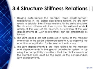 3.4 Structure Stiffness Relations||
• Having determined the member force–displacement
relationships in the global coordinate system, we are now
ready to establish the stiffness relations for the entire structure.
The structure stiffness relations express the external loads P
acting at the joints of the structure, as functions of the joint
displacements d. Such relationships can be established as
follows:
1. The joint loads P are first expressed in terms of the member
end forces in the global coordinate system, F, by applying the
equations of equilibrium for the joints of the structure.
2. The joint displacements d are then related to the member
end displacements in the global coordinate system, v, by
using the compatibility conditions that the displacements of
the member ends must be the same as the corresponding
joint displacements.
 