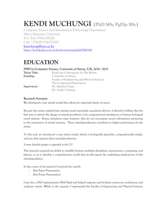 KENDI MUCHUNGI |PhD MSc PgDip BSc|
Computer Science and Information Technology Department
Africa Nazarene University
P.O. Box 53067-00200
Cell: +254 (0) 714-076767
kmuchungi@anu.ac.ke
https://ke.linkedin.com/in/kendi-muchungi-phd-874b6145
EDUCATION
PHD in Computer Science, University of Surrey, UK, 2010 - 2015
Thesis Title: Rod-Cone Convergence In The Retina
Funding: University of Surrey,
Faculty of Engineering and Physical Sciences
The Computing Department
Supervisors: Dr. Matthew Casey
Dr. André Grüning
Research Synopsis:
We developed a new retinal model that allows for improved clarity of vision.
Because the retina outperforms existing visual man-made acquisition devices, it therefore follows that the
best way to inform the design of retinal prosthetics is by computational simulations of human biological
visual systems. Retina simulators exist; however, they do not encompass recent information pertaining
to the interaction of retinal neurons. These interdependencies contribute to higher performance by the
retina.
To this end, we introduced a new retina model, which is biologically plausible, computationally simple,
and one that captures these interdependencies.
A more detailed synopsis is appended to this CV.
This research required my ability to straddle between multiple disciplines; neuroscience, computing, and
physics, so as to develop a comprehensive model that would expose the underlying implications of this
interdependency.
In the course of my research I received two awards
- Best Paper Presentation
- Best Poster Presentation
I was also a PhD representative (PhD Rep) and helped organize and facilitate numerous conferences and
academic events. While in the capacity, I represented the Faculty of Engineering and Physical Sciences
 