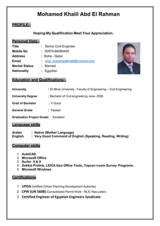 Mohamed Khalil Abd El Rahman
PROFILE:-
Hoping My Qualification Meet Your Appreciation.
Personal Data:-
Title : Senior Civil Engineer.
Mobile No : 00974-66080450
Address : Doha - Qatar
Email : eng_mohamedkhalil@hotmial.com
Marital Status : Married
Nationality : Egyptian
Education and Qualifications:-
University : El Minia University - Faculty of Engineering – Civil Engineering
University Degree : Bachelor of Civil engineering June- 2006
Grad of Bachelor : V.Good
General Grade : Passed
Graduation Project Grade: Excellent
Language skills
Arabic : Native (Mother Language)
English : Very Good Command of English (Speaking, Reading, Writing)
Computer skills
1 AutoCAD.
2 Microsoft Office
3 Surfer 8 & 9
4 Sokkia Prolink, LEICA Geo Office Tools, Topcon t-com Survey Programs.
5 Microsoft Windows
Certifications
1 UPDA Certified (Urban Planning Development Authority)
2 CPW (UN 5608) (Consolidated Permit Work - RLIC Ras-Lafan).
3 Certified Engineer of Egyptian Engineers Syndicate.
 