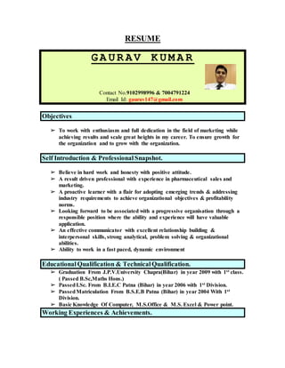 RESUME
GA UR AV K UM A R
Contact No.9102998996 & 7004791224
Email Id: gaurav147@gmail.com
Objectives
➢ To work with enthusiasm and full dedication in the field of marketing while
achieving results and scale great heights in my career. To ensure growth for
the organization and to grow with the organization.
Self Introduction & Professional Snapshot.
➢ Believe in hard work and honesty with positive attitude.
➢ A result driven professional with experience in pharmaceutical sales and
marketing.
➢ A proactive learner with a flair for adopting emerging trends & addressing
industry requirements to achieve organizational objectives & profitability
norms.
➢ Looking forward to be associated with a progressive organisation through a
responsible position where the ability and experience will have valuable
application.
➢ An effective communicator with excellent relationship building &
interpersonal skills, strong analytical, problem solving & organizational
abilities.
➢ Ability to work in a fast paced, dynamic environment
Educational Qualification & Technical Qualification.
➢ Graduation From J.P.V.University Chapra(Bihar) in year 2009 with 1st class.
( Passed B.Sc,Maths Hons.)
➢ PassedI.Sc. From B.I.E.C Patna (Bihar) in year 2006 with 1st Division.
➢ PassedMatriculation From B.S.E.B Patna (Bihar) in year 2004 With 1st
Division.
➢ Basic Knowledge Of Computer, M.S.Office & M.S. Excel & Power point.
Working Experiences & Achievements.
 