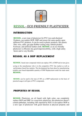 RESSOL - ECO FRIENDLY PLASTICIZER
INTRODUCTION
RESSOL, a new type of plasticizer for PVC toys and chemical
Products, can replace DOP, DBP and ensure the same quality upon
different PVC products. It can be used in plastic products, like plastic
film, wire, cable, gas pipe Rubber sealing strip, tubular product
Footwear, and artificial leather cloth. RESSOL as an eco friendly
plasticizer is efficient, has good impermissibility, with a high safety
factor and is very flexible.
RESSOL AS A DOP REPLACEMENT
RESSOL based ester compound which can replace 30% of DOP and in turn gives
saving to the manufacturer who is in the competitive PVC line market as well as
performance based line markets. The development has been done by manufacturing
suitable ester based dependable quantity of DOP Replacement under the trade name
RESSOL.
RESSOL can be used to the tune of 30% as a DOP replacement on the basis of
practical usage in all types of PVC compounds.
PROPERTIES OF RESSOL
RESSOL Plasticizer, an oil liquid with light color, can completely
replace DOP and DBP. As a non-toxic plasticizer, this plasticizer doesn’t
contain phthalate, including 16P, reported by SGS. It can replace DOP as
a new type of plasticizer with good function at physical property and
 
