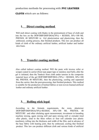 production methods for processing with PVC LEATHER
CLOTH which are as follows:
1. Direct coating method
Will melt direct coating with blades in the pretreatment of base of cloth and
into the box on the DOP/DBP/DHP/DOA(70%) + RESSOL 30%+100 ML
PHENOL 40 MIXTURE to Gel plasticization and plasticizing, then the
embossed, cooling process, that finished products. This law can produce all
kinds of cloth of the ordinary artificial leather, artificial leather and leather
skin foam.
2. Transfer coating method
Also called indirect coating method. Will the paste with inverse roller or
scraper coated in carrier (from type paper tape or stainless steel belt), after the
gel is initiated, then the Yankees from cloth under tension in the composite
material layer of the gel DOP/DBP/DHP/DOA (70%) + RESSOL 30%+100
ML PHENOL 40 MIXTURE, then the plasticizing, cooling and separated
from the carrier, then the post-processing, that finished products. This method
is suitable for the production of knitted fabrics or non-woven foamed artificial
leather and ordinary artificial leather.
3. Rolling stick legal
According to the formula requirements, the resin, plasticizer
DOP/DBP/DHP/DOA(70%)+RESSOL 30%+100 ML PHENOL 40
MIXTURE and other chelating agent measurement, investment in kneading
machine mixing, again mixing mill and open mixing mill or extruder tried
after plastic, send to the three rollers or four roll calendar (see plastic
machinery rolling into the thickness and width of the film, and in advance of
the base fabric with heating joint, then by embossed, cooling that finished
product. This law can produce different cloth and various kinds of artificial
 