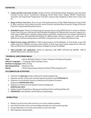  Analog and Data Conversion Systems: Design of Linear and Switching Voltage Regulators, Op-amp based
Constant Current Source, Transformers designing, Switch Mode Power Supply, ON/OFF Temperature
Controller and Proportional Temperature Controller using op-amp, Designing of Relay drive circuits and
etc.
 Design of Power Converters: Drive Circuits, PCB Implementation of Pulse Width Modulation Using TL494
IC, Basic convertors such as Buck Converter, Boost Converter and Buck Boost Converter, Design of Forward
Converter using freewheeling diode and etc.
 Embedded System: Position Tracking Using Acceleration Sensor using STM32 Board, E-commerce Website
Using C Data Structures, IAR Systems IAR Embedded Workbench for ARM provides extensive support for a
wide range of ARM devices, hardware debug systems and RTOSs, and generates very compact and efficient
code. IAR Systems, IAR Embedded Workbench for ARM provides extensive support for a wide range of
ARM devices, hardware debug systems and RTOSs, and generates very compact and efficient code.
 Digital Systems design with FPGA’s: VHDL Implementation of 8 bit Multiplier, A clock divider to get 1HZ
enable pulse from 100MHz clock input which enables an 8-bit ring counter whose output drives 8 discrete
LEDs on FPGA board, Verilog Implementation of Range Correlator for RADAR.
 Micro-controller and Applications: Hands on experience with ARM7 LPC2148 and ARDINO UNO &
ARDINO MEGA micro-controller boards .
Tools : Altium, MATLAB, Cadence, LT spice, Texmaker, FL Studio and Gaayaka.
Software Languages : C Language, Shell Scripting in Linux.
Hardware Languages: VHDL, Verilog.
Operating Systems : Windows, Linux.
Boards : FPGA Programming on Spartan 6 Board, STM32, Raspberry Pi 2.
 Volunteer for Open day at Dept. of Electronic Systems Engineering.
 Organizer of Dept. of Electronic Systems Engineering Alumni meets POTLUCK-14.
 Organizer of event Robotic Games in A National Level Students Technical
Symposium SCINTILLACE-2012.
 Organizer of A National Level Students Technical Symposium
SCINTILLACE-2013.
 Hobbies include Playing Chess, Playing and watching Cricket and Playing Volley ball.
 STRENGTHS: Team Member, Self Confidence, Hardworking.
 Willing to perform basic tasks and move on to solve complex problems.
 Interested and able to learn new knowledge and adapt new environments quickly.
 Strong independent work style and excellent in team work skills.
 Well-organized and passionate.
EXPERTISE
TECHNICAL AND OTHER SKILLS
CO-CURRICULAR ACTIVITIES:
WORK STYLE
 