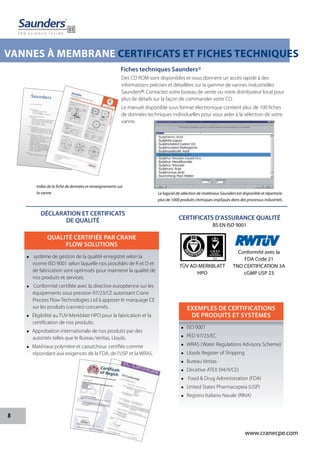 8
www.cranecpe.com
VANNES À MEMBRANE CERTIFICATS ET FICHES TECHNIQUES
CERTIFICATS D'ASSURANCE QUALITÉ
BS EN ISO 9001
Des CD ROM sont disponibles et vous donnent un accès rapide à des
informations précises et détaillées sur la gamme de vannes industrielles
Saunders®. Contactez votre bureau de vente ou votre distributeur local pour
plus de détails sur la façon de commander votre CD.
Le manuel disponible sous format électronique contient plus de 100 fiches
de données techniques individuelles pour vous aider à la sélection de votre
vanne.
Index de la fiche de données et renseignements sur
la vanne Le logiciel de sélection de matériaux Saunders est disponible et répertorie
plus de 1000 produits chimiques impliqués dans des processus industriels.
EXEMPLES DE CERTIFICATIONS
DE PRODUITS ET SYSTÈMES
 ISO 9001
 PED 97/23/EC
 WRAS (Water Regulations Advisory Scheme)
 Lloyds Register of Shipping
 Bureau Veritas
 Dircetive ATEX (94/9/CE)
 Food & Drug Administration (FDA)
 United States Pharmacopeia (USP)
 Registro Italiano Navale (RINA)
QUALITÉ CERTIFIÉE PAR CRANE
FLOW SOLUTIONS
 système de gestion de la qualité enregistré selon la
norme ISO 9001 selon laquelle nos procédés de R et D et
de fabrication sont optimisés pour maintenir la qualité de
nos produits et services.
 Conformité certifiée avec la directive européenne sur les
équipements sous pression 97/23/CE autorisant Crane
Process Flow Technologies Ltd à apposer le marquage CE
sur les produits (vannes) concernés.
 Éligibilité au TUV-Merkblatt HPO pour la fabrication et la
certification de nos produits.
 Approbation internationale de nos produits par des
autorités telles que le Bureau Veritas, Lloyds.
 Matériaux polymère et caoutchouc certifiés comme
répondant aux exigences de la FDA, de l'USP et la WRAS.
Conformité avec la
FDA Code 21
TNO CERTIFICATION 3A
cGMP USP 23
TÜV AD-MERKBLATT
HPO
Fiches techniques Saunders®
DÉCLARATION ET CERTIFICATS
DE QUALITÉ
 