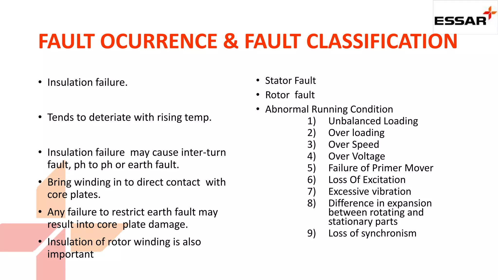 FAULT OCURRENCE & FAULT CLASSIFICATION
• Insulation failure.
• Tends to deteriate with rising temp.
• Insulation failure may cause inter-turn
fault, ph to ph or earth fault.
• Bring winding in to direct contact with
core plates.
• Any failure to restrict earth fault may
result into core plate damage.
• Insulation of rotor winding is also
important
• Stator Fault
• Rotor fault
• Abnormal Running Condition
1) Unbalanced Loading
2) Over loading
3) Over Speed
4) Over Voltage
5) Failure of Primer Mover
6) Loss Of Excitation
7) Excessive vibration
8) Difference in expansion
between rotating and
stationary parts
9) Loss of synchronism
 