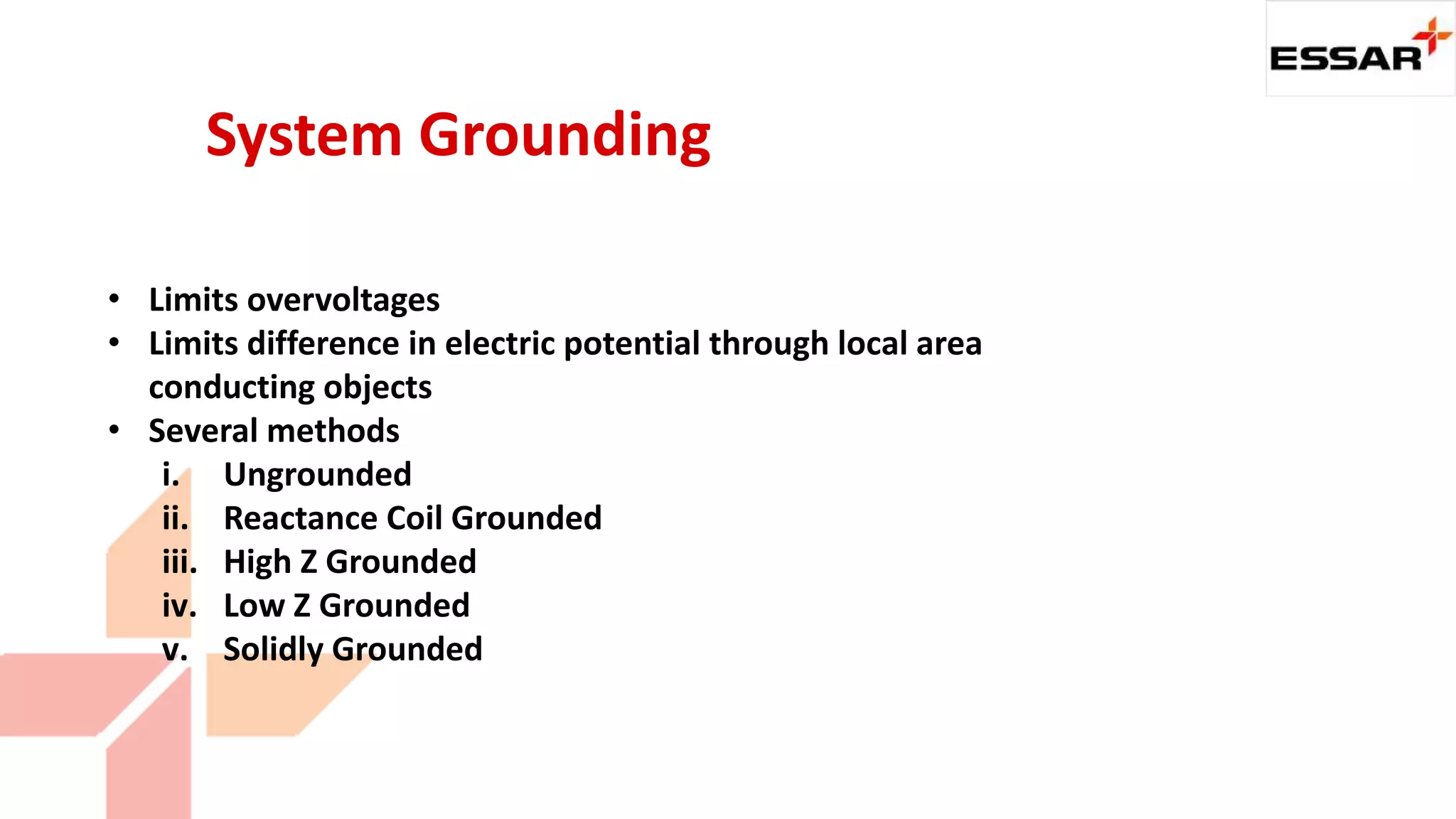 • Limits overvoltages
• Limits difference in electric potential through local area
conducting objects
• Several methods
i. Ungrounded
ii. Reactance Coil Grounded
iii. High Z Grounded
iv. Low Z Grounded
v. Solidly Grounded
System Grounding
 