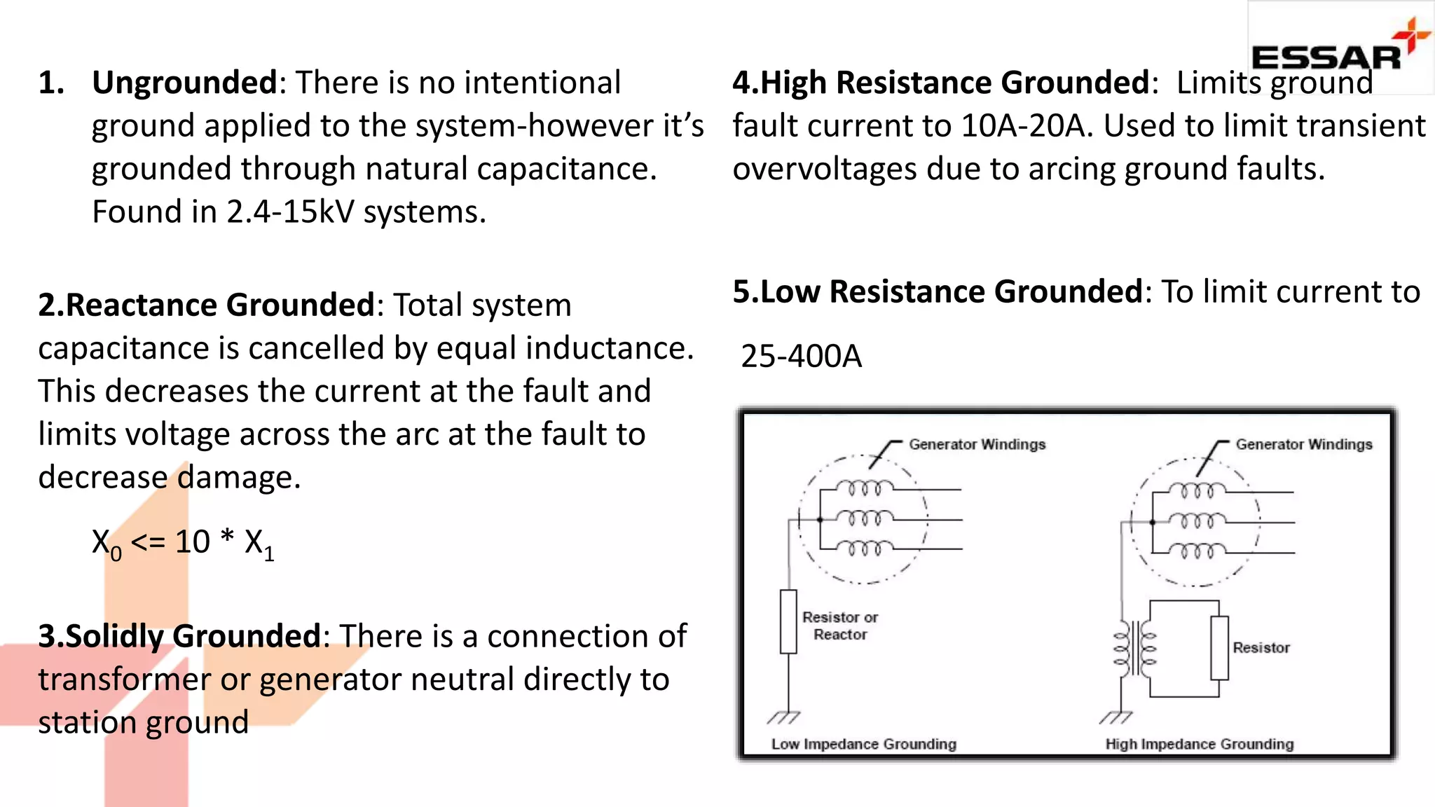 1. Ungrounded: There is no intentional
ground applied to the system-however it’s
grounded through natural capacitance.
Found in 2.4-15kV systems.
2.Reactance Grounded: Total system
capacitance is cancelled by equal inductance.
This decreases the current at the fault and
limits voltage across the arc at the fault to
decrease damage.
X0 <= 10 * X1
4.High Resistance Grounded: Limits ground
fault current to 10A-20A. Used to limit transient
overvoltages due to arcing ground faults.
5.Low Resistance Grounded: To limit current to
25-400A
3.Solidly Grounded: There is a connection of
transformer or generator neutral directly to
station ground
 