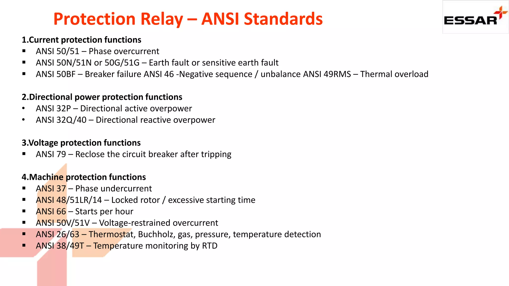 Protection Relay – ANSI Standards
1.Current protection functions
 ANSI 50/51 – Phase overcurrent
 ANSI 50N/51N or 50G/51G – Earth fault or sensitive earth fault
 ANSI 50BF – Breaker failure ANSI 46 -Negative sequence / unbalance ANSI 49RMS – Thermal overload
2.Directional power protection functions
• ANSI 32P – Directional active overpower
• ANSI 32Q/40 – Directional reactive overpower
3.Voltage protection functions
 ANSI 79 – Reclose the circuit breaker after tripping
4.Machine protection functions
 ANSI 37 – Phase undercurrent
 ANSI 48/51LR/14 – Locked rotor / excessive starting time
 ANSI 66 – Starts per hour
 ANSI 50V/51V – Voltage-restrained overcurrent
 ANSI 26/63 – Thermostat, Buchholz, gas, pressure, temperature detection
 ANSI 38/49T – Temperature monitoring by RTD
 