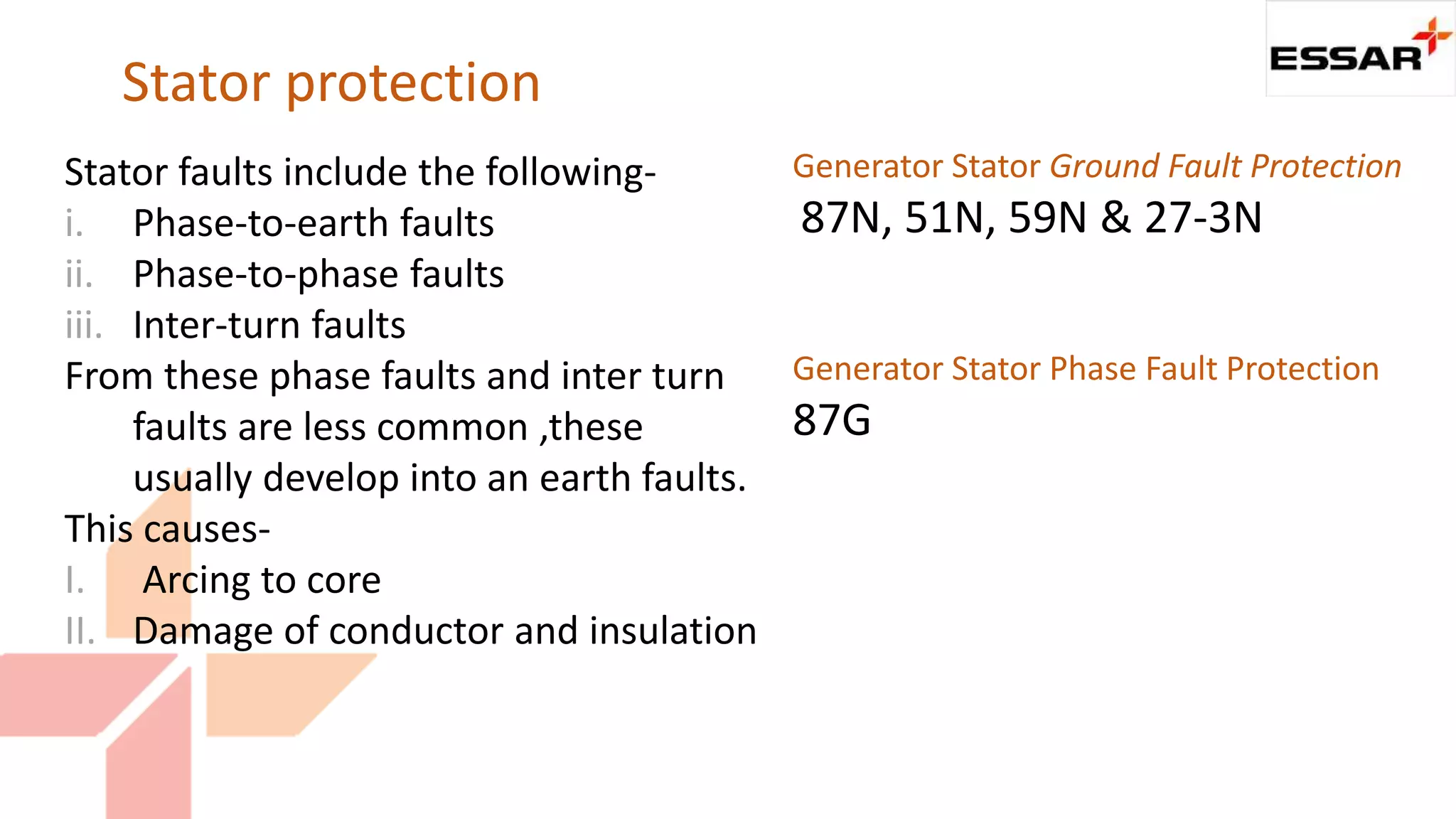 Stator protection
Stator faults include the following-
i. Phase-to-earth faults
ii. Phase-to-phase faults
iii. Inter-turn faults
From these phase faults and inter turn
faults are less common ,these
usually develop into an earth faults.
This causes-
I. Arcing to core
II. Damage of conductor and insulation
Generator Stator Ground Fault Protection
87N, 51N, 59N & 27-3N
Generator Stator Phase Fault Protection
87G
 